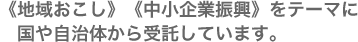 《地域おこし》《中小企業振興》をテーマに国や自治体から受託しています。