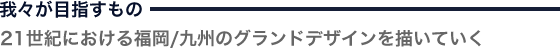 我々が目指すもの「21世紀における福岡/九州のグランドデザインを描いていく」